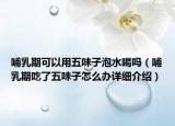 哺乳期可以用五味子泡水喝嗎（哺乳期吃了五味子怎么辦詳細介紹）