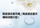 陳皮適合夏天喝（陳皮適合夏天喝嗎詳細介紹）