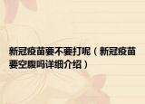 新冠疫苗要不要打呢（新冠疫苗要空腹嗎詳細(xì)介紹）