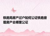 鐵路局房產(chǎn)過戶如何公證鐵路房屋房產(chǎn)去哪里公證