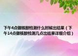 下午4點(diǎn)做核酸檢測(cè)什么時(shí)候出結(jié)果（下午14點(diǎn)做核酸檢測(cè)幾點(diǎn)出結(jié)果詳細(xì)介紹）