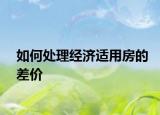 如何處理經(jīng)濟(jì)適用房的差價(jià)