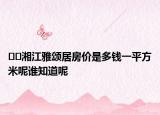 ??湘江雅頌居房價(jià)是多錢一平方米呢誰知道呢