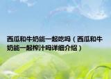 西瓜和牛奶能一起吃嗎（西瓜和牛奶能一起榨汁嗎詳細(xì)介紹）