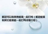新冠可以和其他疫苗一起打嗎（新冠疫苗和其它疫苗能一起打嗎詳細(xì)介紹）