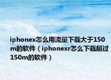 iphonex怎么用流量下載大于150m的軟件（iphonexr怎么下載超過150m的軟件）