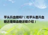 芋頭升血糖嗎?（吃芋頭是升血糖還是降血糖詳細(xì)介紹）