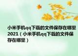 小米手機(jī)qq下載的文件保存在哪里2021（小米手機(jī)qq下載的文件保存在哪里）