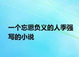 一個(gè)忘恩負(fù)義的人季強(qiáng)寫(xiě)的小說(shuō)