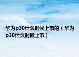 華為p30什么時候上市的（華為p30什么時候上市）