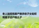 老人如何將房產(chǎn)繼承給子女如何將房子過(guò)戶給兒子