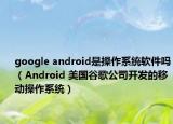 google android是操作系統(tǒng)軟件嗎（Android 美國(guó)谷歌公司開發(fā)的移動(dòng)操作系統(tǒng)）