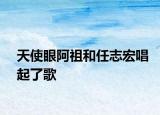 天使眼阿祖和任志宏唱起了歌