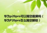 華為p20pro可以隔空截屏嗎（華為P20pro怎么隔空解鎖）