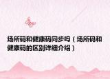 場所碼和健康碼同步嗎（場所碼和健康碼的區(qū)別詳細(xì)介紹）