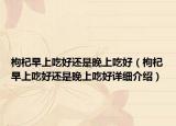 枸杞早上吃好還是晚上吃好（枸杞早上吃好還是晚上吃好詳細介紹）