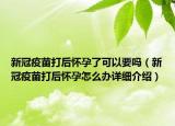 新冠疫苗打后懷孕了可以要嗎（新冠疫苗打后懷孕怎么辦詳細(xì)介紹）