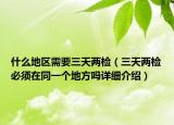 什么地區(qū)需要三天兩檢（三天兩檢必須在同一個(gè)地方嗎詳細(xì)介紹）