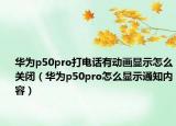 華為p50pro打電話有動(dòng)畫顯示怎么關(guān)閉（華為p50pro怎么顯示通知內(nèi)容）