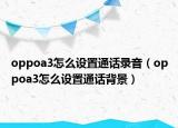 oppoa3怎么設(shè)置通話錄音（oppoa3怎么設(shè)置通話背景）