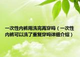 一次性?xún)?nèi)褲用洗完再穿嗎（一次性?xún)?nèi)褲可以洗了重復(fù)穿嗎詳細(xì)介紹）