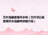 艾葉泡腳要用開水嗎（艾葉可以直接用開水泡腳嗎詳細介紹）