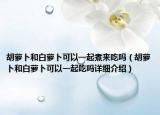 胡蘿卜和白蘿卜可以一起煮來吃嗎（胡蘿卜和白蘿卜可以一起吃嗎詳細(xì)介紹）