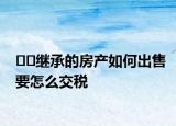 ??繼承的房產(chǎn)如何出售要怎么交稅