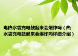 電熱水袋充電鼓起來會爆炸嗎（熱水袋充電鼓起來會爆炸嗎詳細(xì)介紹）