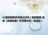 lol冒險(xiǎn)精神伊澤瑞爾好嗎（冒險(xiǎn)精神 游戲《英雄聯(lián)盟》伊澤瑞爾的一款皮膚）