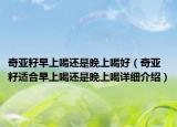奇亞籽早上喝還是晚上喝好（奇亞籽適合早上喝還是晚上喝詳細(xì)介紹）