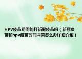 HPV疫苗期間能打新冠疫苗嗎（新冠疫苗和hpv疫苗時間沖突怎么辦詳細(xì)介紹）