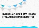 吃奇亞籽是不是要多喝水（吃奇亞籽每天要喝大量的水嗎詳細(xì)介紹）