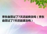 京東自營過了7天還能換貨嗎（京東自營過了7天還能退貨嗎）