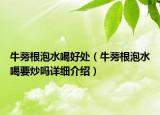 牛蒡根泡水喝好處（牛蒡根泡水喝要炒嗎詳細(xì)介紹）