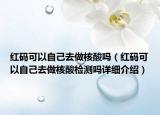 紅碼可以自己去做核酸嗎（紅碼可以自己去做核酸檢測嗎詳細介紹）