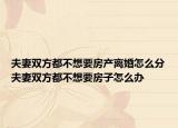 夫妻雙方都不想要房產(chǎn)離婚怎么分夫妻雙方都不想要房子怎么辦