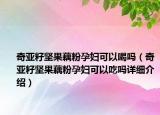 奇亞籽堅果藕粉孕婦可以喝嗎（奇亞籽堅果藕粉孕婦可以吃嗎詳細(xì)介紹）