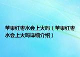 蘋果紅棗水會上火嗎（蘋果紅棗水會上火嗎詳細(xì)介紹）