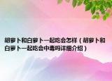 胡蘿卜和白蘿卜一起吃會(huì)怎樣（胡蘿卜和白蘿卜一起吃會(huì)中毒嗎詳細(xì)介紹）