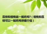 荔枝和櫻桃能一起吃嗎?（櫻桃和荔枝可以一起吃嗎詳細(xì)介紹）