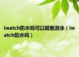 iwatch防水嗎可以戴著游泳（iwatch防水嗎）