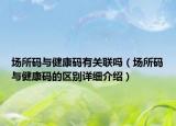 場所碼與健康碼有關聯(lián)嗎（場所碼與健康碼的區(qū)別詳細介紹）