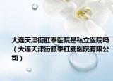 大連天津街肛泰醫(yī)院是私立醫(yī)院嗎（大連天津街肛泰肛腸醫(yī)院有限公司）
