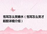 雪耳怎么煲糖水（雪耳怎么煲才起膠詳細(xì)介紹）