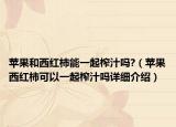 蘋果和西紅柿能一起榨汁嗎?（蘋果西紅柿可以一起榨汁嗎詳細介紹）