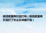 新冠疫苗兩針混打嗎（新冠疫苗兩針混打了怎么辦詳細(xì)介紹）