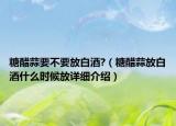 糖醋蒜要不要放白酒?（糖醋蒜放白酒什么時候放詳細(xì)介紹）