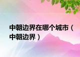 中朝邊界在哪個(gè)城市（中朝邊界）