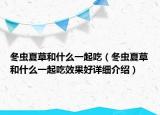 冬蟲夏草和什么一起吃（冬蟲夏草和什么一起吃效果好詳細(xì)介紹）